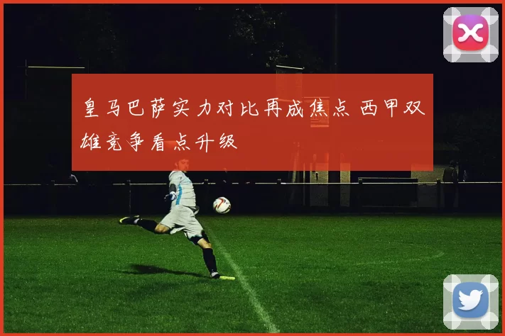 皇马巴萨实力对比再成焦点 西甲双雄竞争看点升级