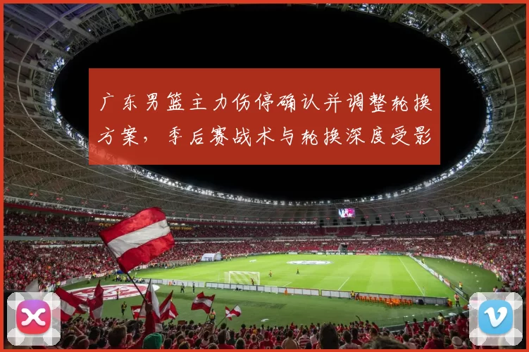 广东男篮主力伤停确认并调整轮换方案，季后赛战术与轮换深度受影响