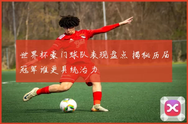 世界杯豪门球队表现盘点 揭秘历届冠军谁更具统治力