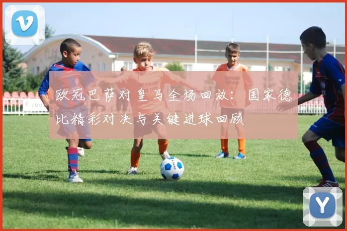 欧冠巴萨对皇马全场回放：国家德比精彩对决与关键进球回顾