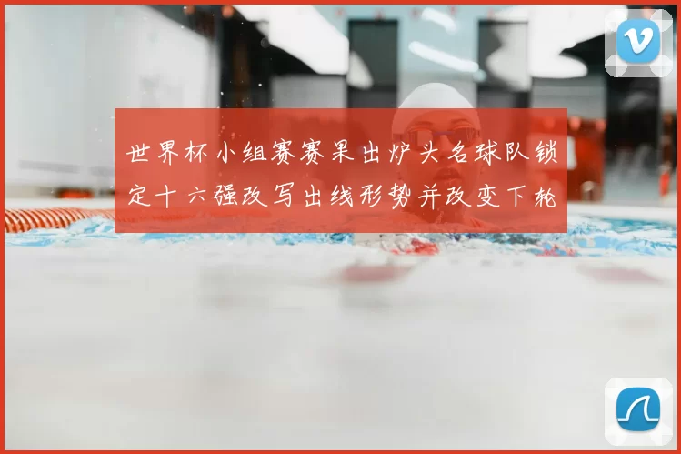 世界杯小组赛赛果出炉头名球队锁定十六强改写出线形势并改变下轮对阵