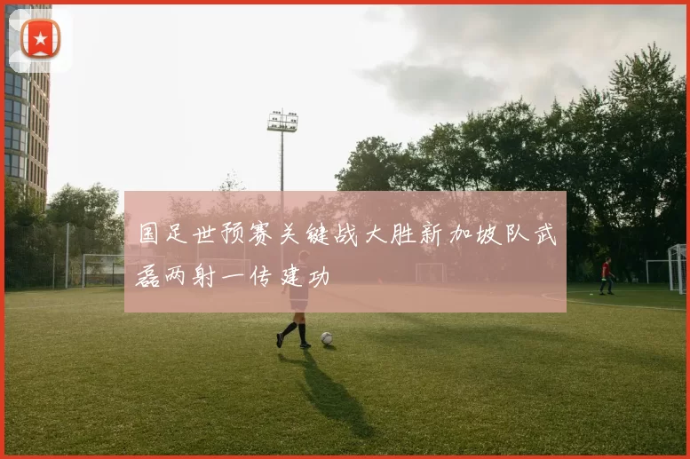 国足世预赛关键战大胜新加坡队武磊两射一传建功