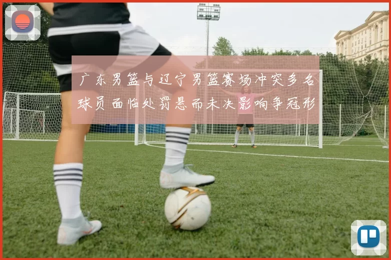 广东男篮与辽宁男篮赛场冲突多名球员面临处罚悬而未决影响争冠形势