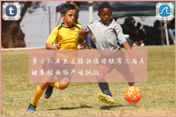 勇士队库里左膝扭伤将缺席三周关键赛程面临严峻挑战