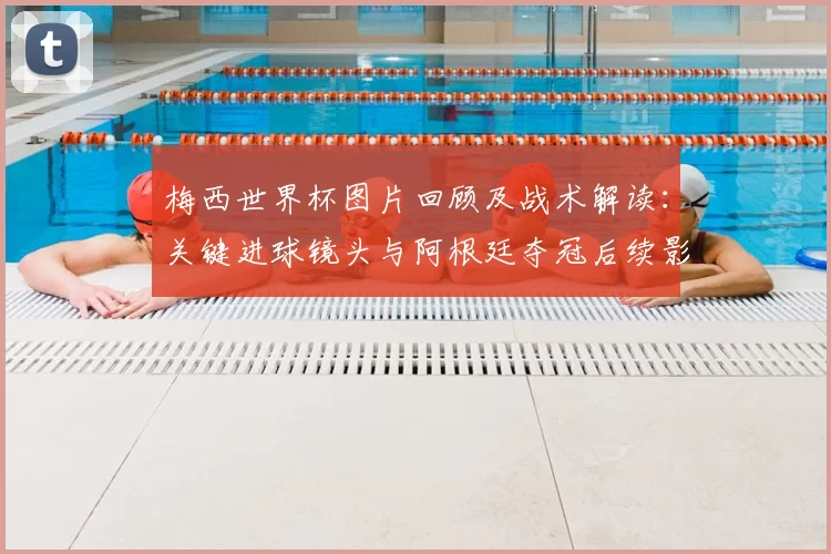 梅西世界杯图片回顾及战术解读：关键进球镜头与阿根廷夺冠后续影响