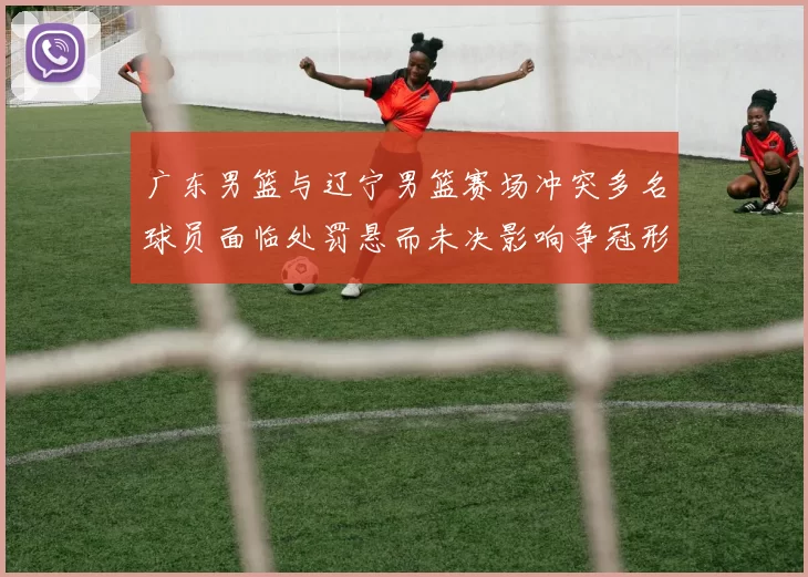 广东男篮与辽宁男篮赛场冲突多名球员面临处罚悬而未决影响争冠形势