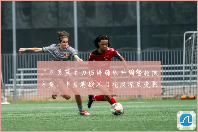 广东男篮主力伤停确认并调整轮换方案,季后赛战术与轮换深度受影响