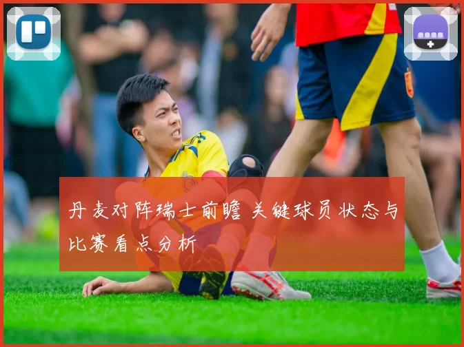 丹麦对阵瑞士前瞻 关键球员状态与比赛看点分析