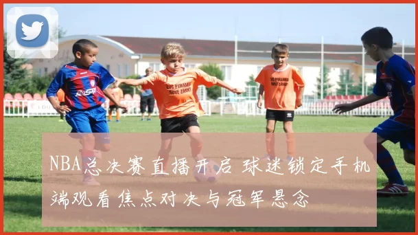 NBA总决赛直播开启 球迷锁定手机端观看焦点对决与冠军悬念
