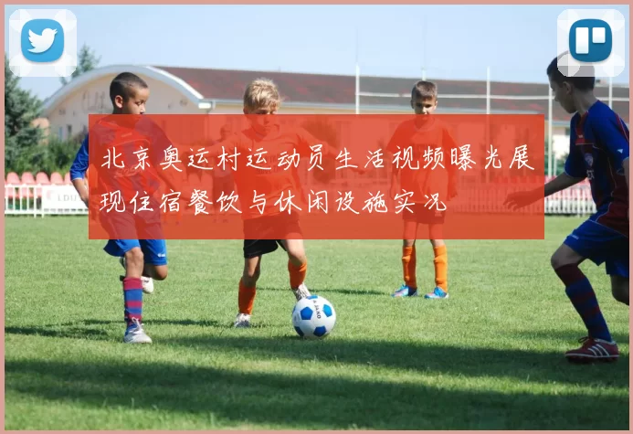 北京奥运村运动员生活视频曝光展现住宿餐饮与休闲设施实况