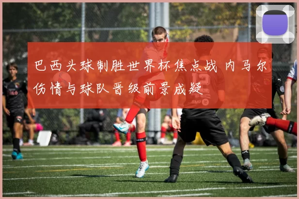 巴西头球制胜世界杯焦点战 内马尔伤情与球队晋级前景成疑