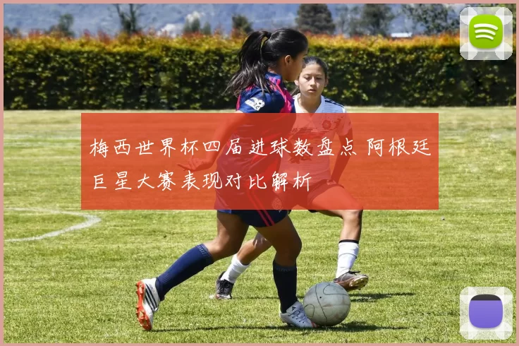 梅西世界杯四届进球数盘点 阿根廷巨星大赛表现对比解析