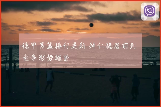 德甲男篮排行更新 拜仁稳居前列 竞争形势趋紧