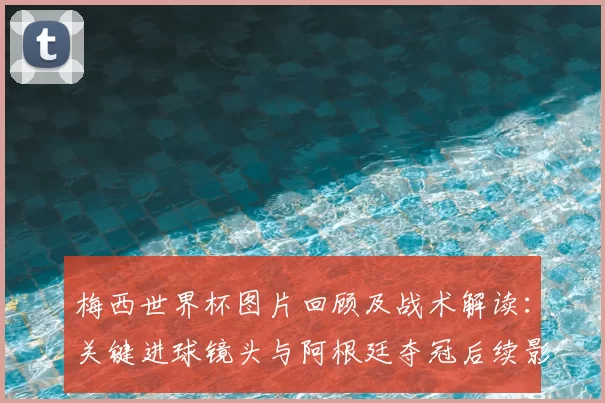 梅西世界杯图片回顾及战术解读：关键进球镜头与阿根廷夺冠后续影响