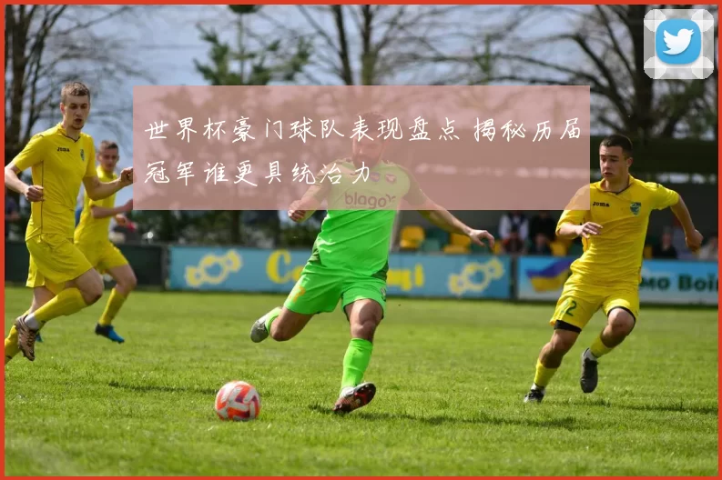 世界杯豪门球队表现盘点 揭秘历届冠军谁更具统治力