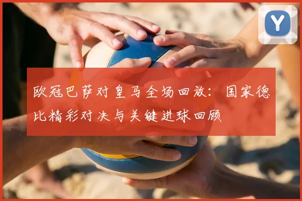 欧冠巴萨对皇马全场回放：国家德比精彩对决与关键进球回顾