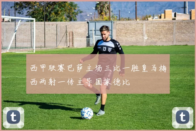 西甲联赛巴萨主场三比一胜皇马梅西两射一传主导国家德比