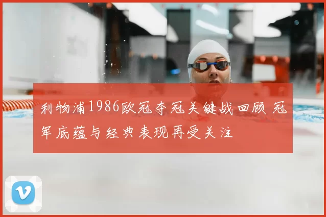 利物浦1986欧冠夺冠关键战回顾 冠军底蕴与经典表现再受关注