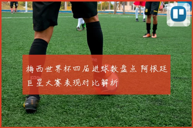 梅西世界杯四届进球数盘点 阿根廷巨星大赛表现对比解析
