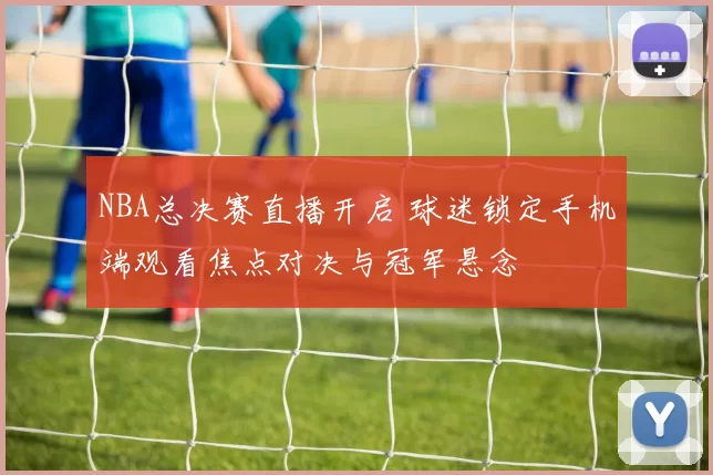 NBA总决赛直播开启 球迷锁定手机端观看焦点对决与冠军悬念