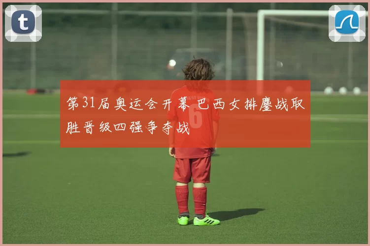 第31届奥运会开幕 巴西女排鏖战取胜晋级四强争夺战